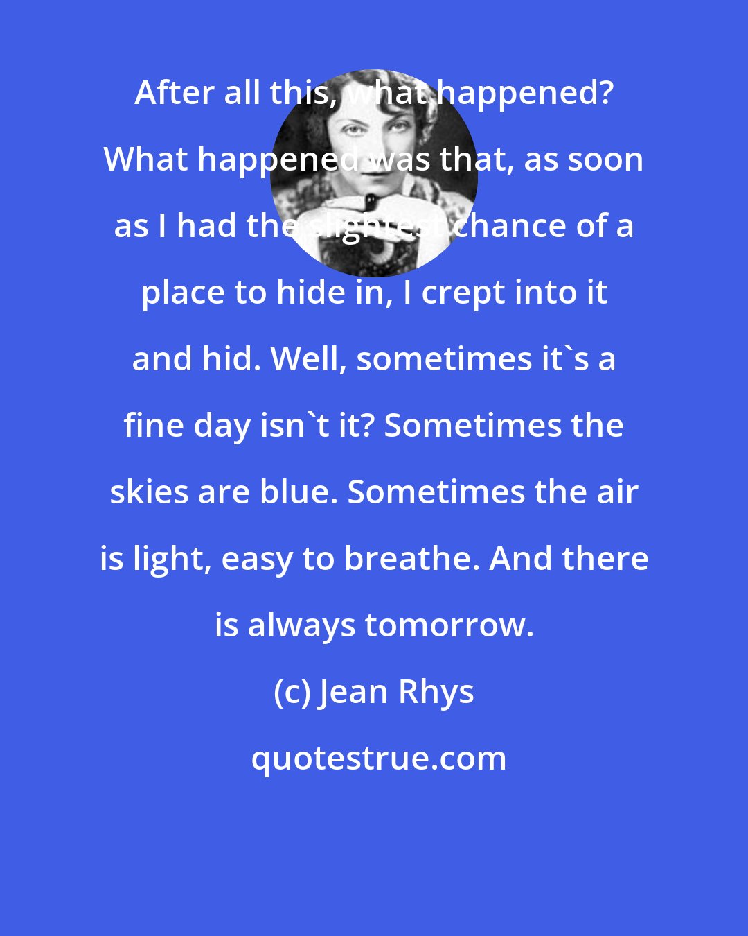 Jean Rhys: After all this, what happened? What happened was that, as soon as I had the slightest chance of a place to hide in, I crept into it and hid. Well, sometimes it's a fine day isn't it? Sometimes the skies are blue. Sometimes the air is light, easy to breathe. And there is always tomorrow.