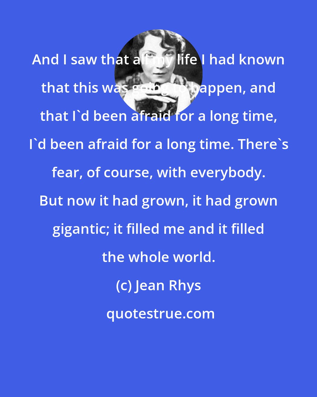 Jean Rhys: And I saw that all my life I had known that this was going to happen, and that I'd been afraid for a long time, I'd been afraid for a long time. There's fear, of course, with everybody. But now it had grown, it had grown gigantic; it filled me and it filled the whole world.