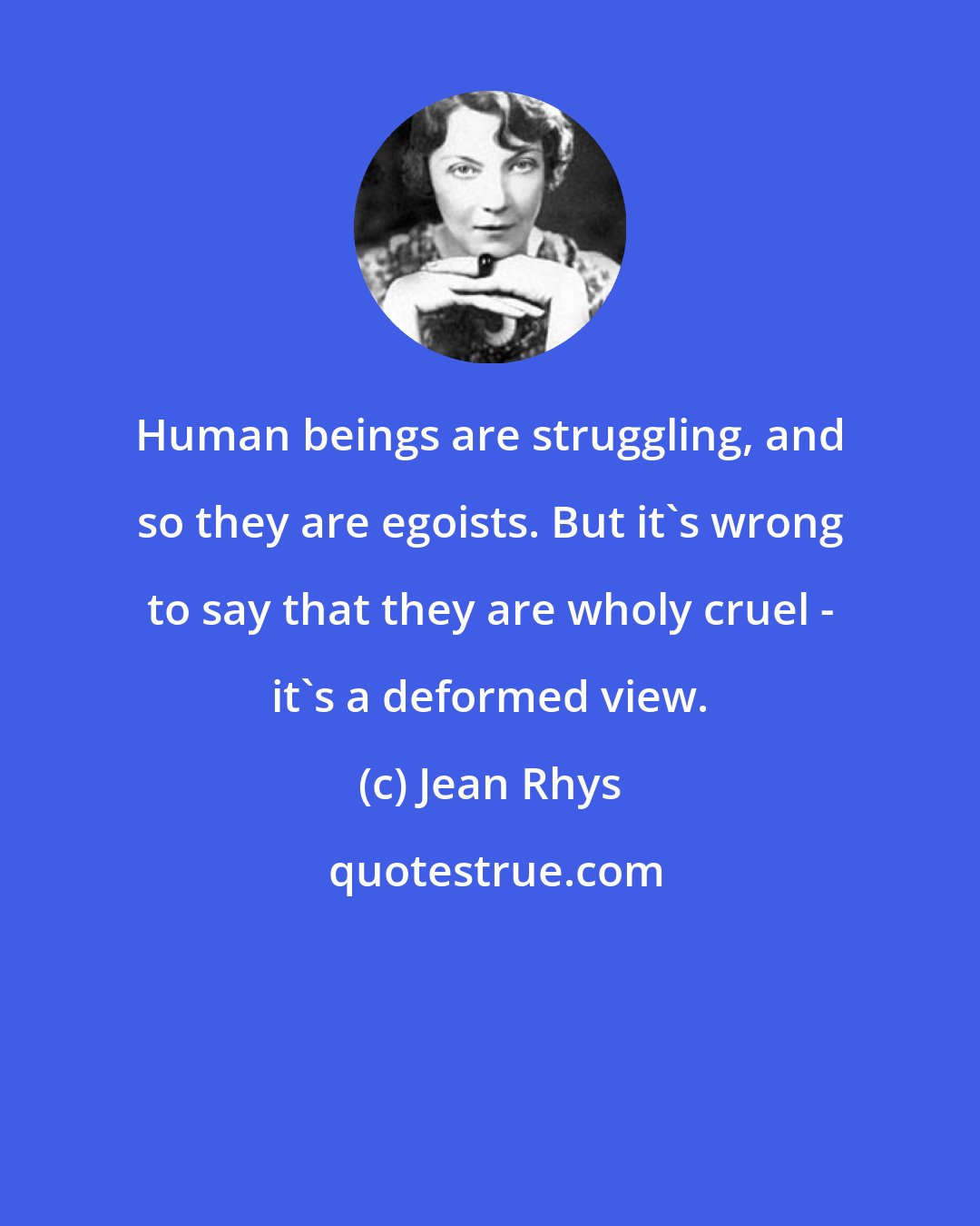 Jean Rhys: Human beings are struggling, and so they are egoists. But it's wrong to say that they are wholy cruel - it's a deformed view.