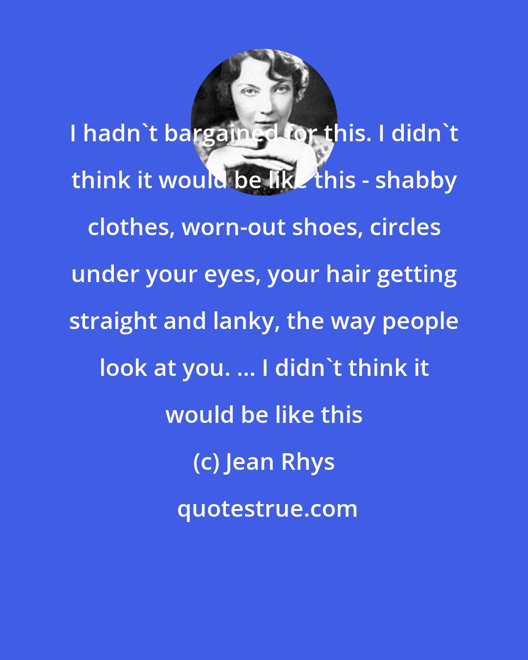 Jean Rhys: I hadn't bargained for this. I didn't think it would be like this - shabby clothes, worn-out shoes, circles under your eyes, your hair getting straight and lanky, the way people look at you. ... I didn't think it would be like this