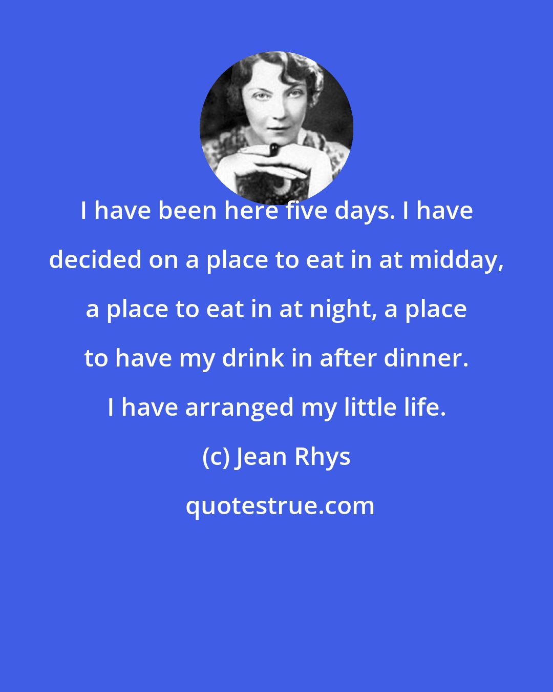 Jean Rhys: I have been here five days. I have decided on a place to eat in at midday, a place to eat in at night, a place to have my drink in after dinner. I have arranged my little life.