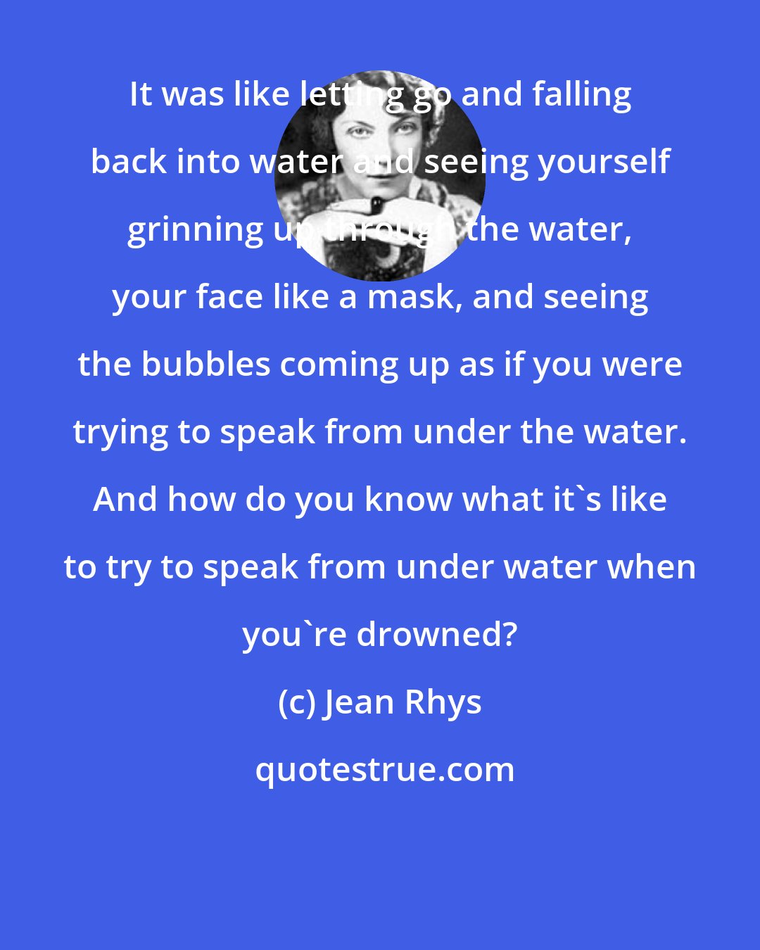 Jean Rhys: It was like letting go and falling back into water and seeing yourself grinning up through the water, your face like a mask, and seeing the bubbles coming up as if you were trying to speak from under the water. And how do you know what it's like to try to speak from under water when you're drowned?