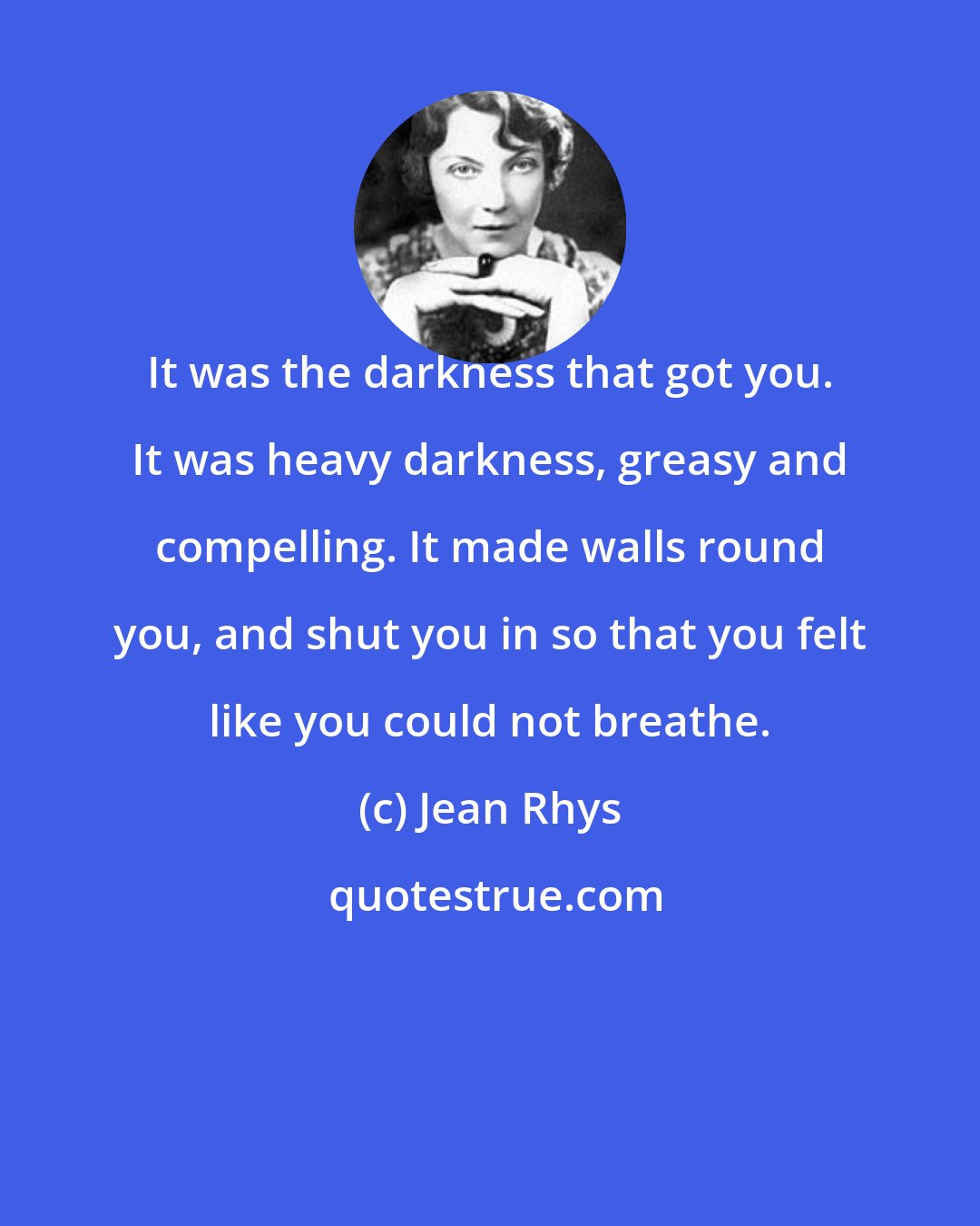 Jean Rhys: It was the darkness that got you. It was heavy darkness, greasy and compelling. It made walls round you, and shut you in so that you felt like you could not breathe.