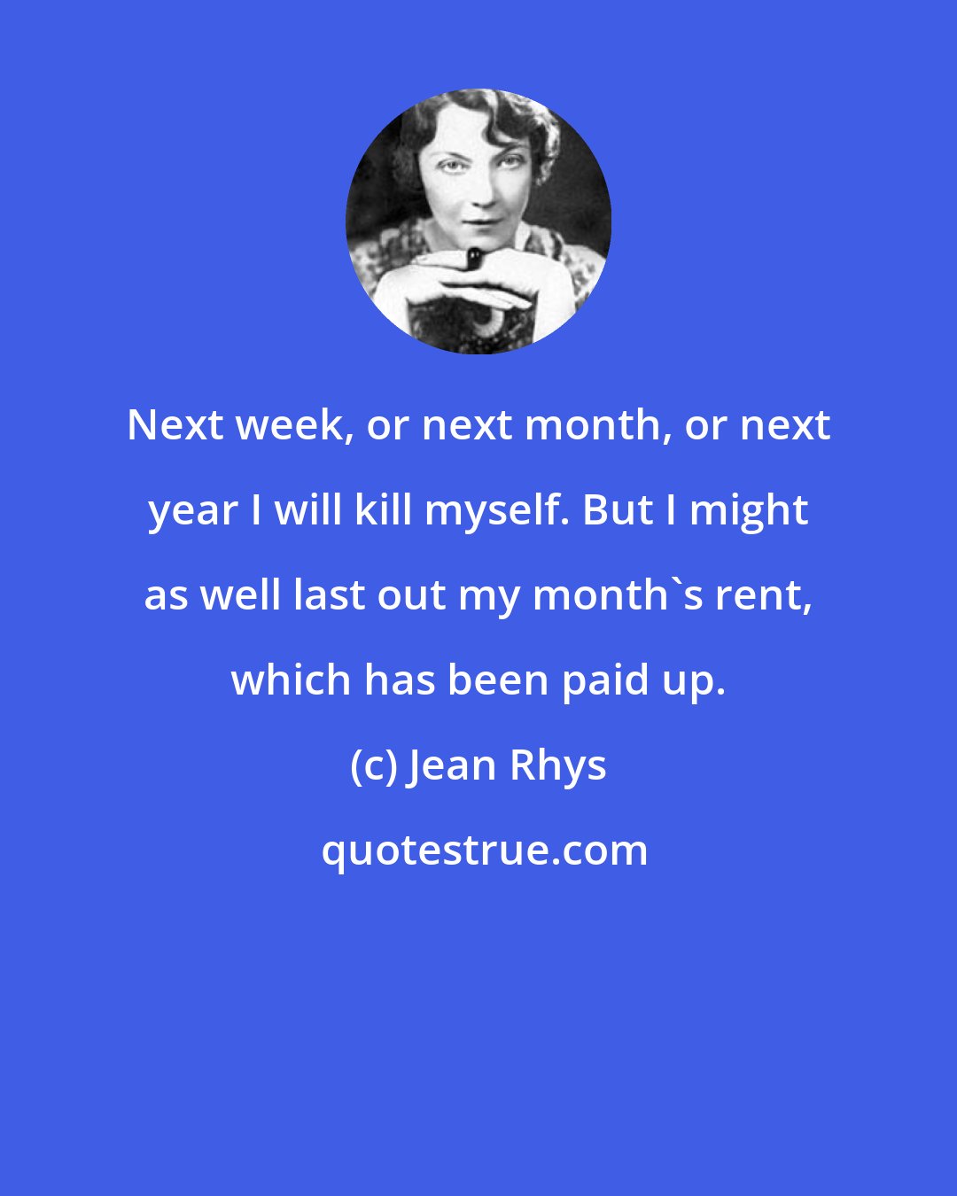 Jean Rhys: Next week, or next month, or next year I will kill myself. But I might as well last out my month's rent, which has been paid up.