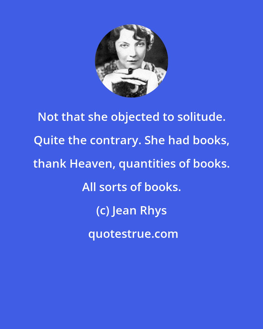 Jean Rhys: Not that she objected to solitude. Quite the contrary. She had books, thank Heaven, quantities of books. All sorts of books.