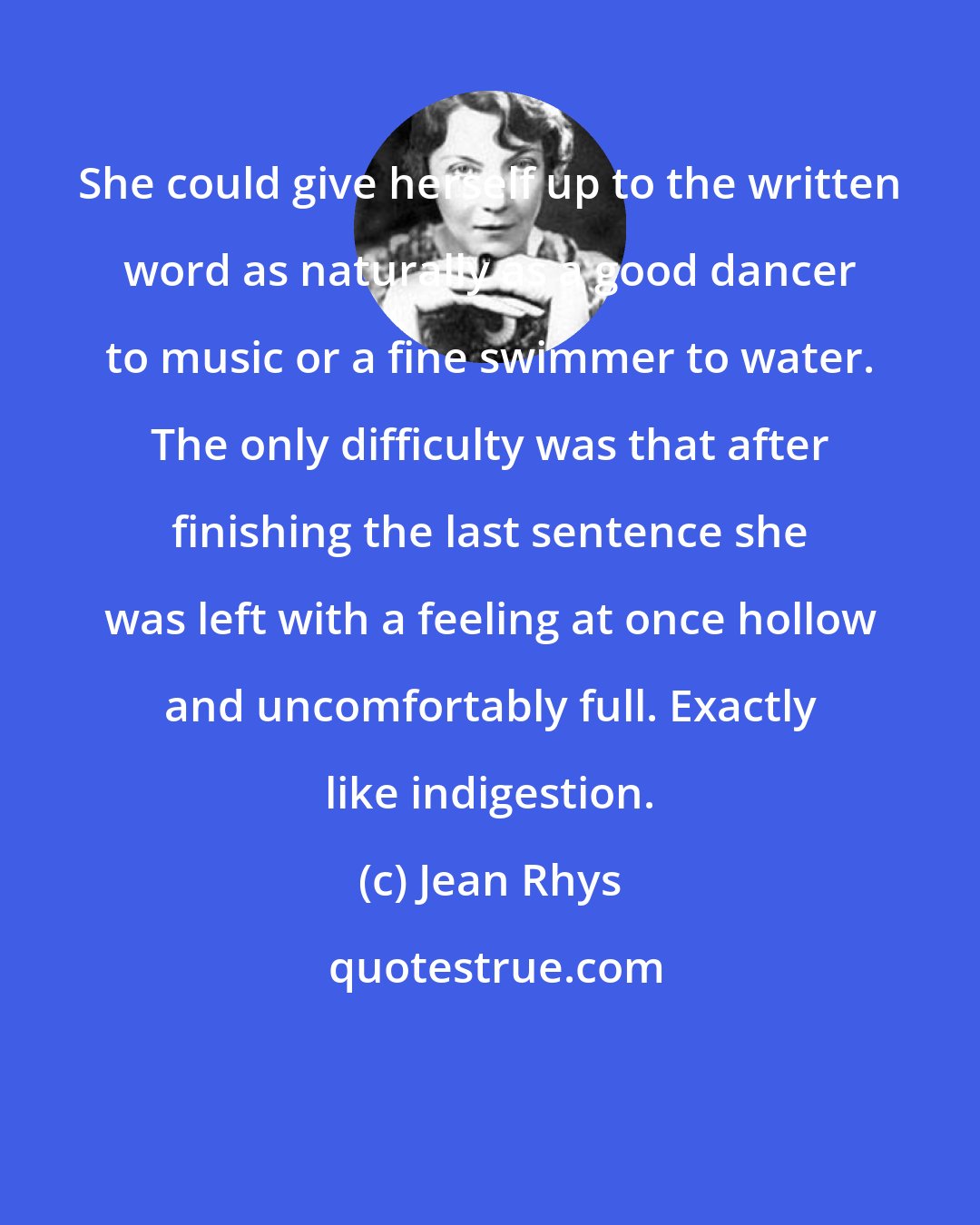 Jean Rhys: She could give herself up to the written word as naturally as a good dancer to music or a fine swimmer to water. The only difficulty was that after finishing the last sentence she was left with a feeling at once hollow and uncomfortably full. Exactly like indigestion.