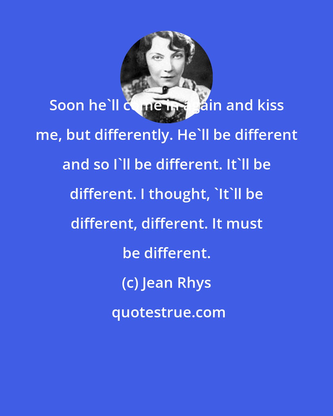 Jean Rhys: Soon he'll come in again and kiss me, but differently. He'll be different and so I'll be different. It'll be different. I thought, 'It'll be different, different. It must be different.