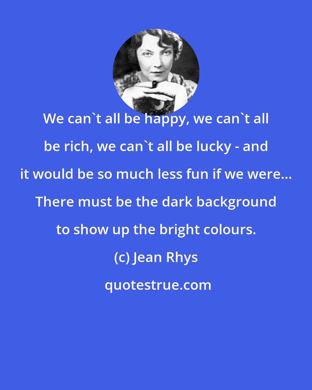 Jean Rhys: We can't all be happy, we can't all be rich, we can't all be lucky - and it would be so much less fun if we were... There must be the dark background to show up the bright colours.