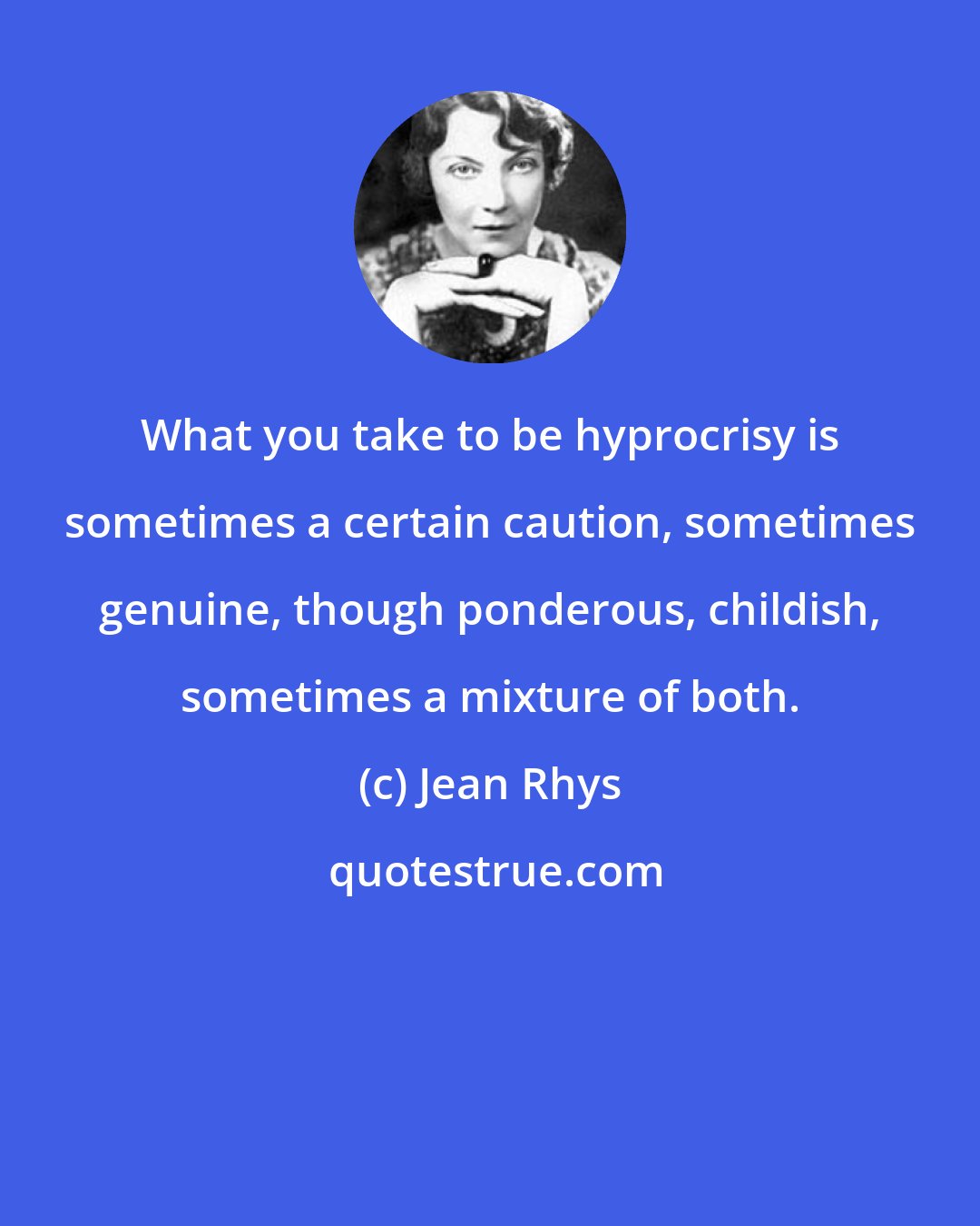 Jean Rhys: What you take to be hyprocrisy is sometimes a certain caution, sometimes genuine, though ponderous, childish, sometimes a mixture of both.