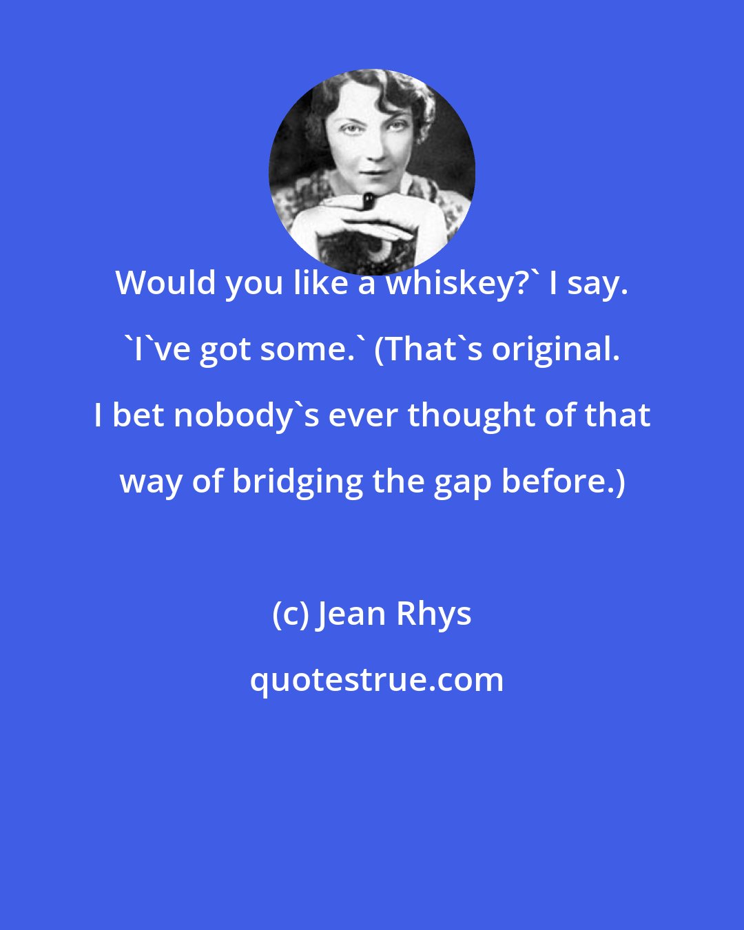 Jean Rhys: Would you like a whiskey?' I say. 'I've got some.' (That's original. I bet nobody's ever thought of that way of bridging the gap before.)