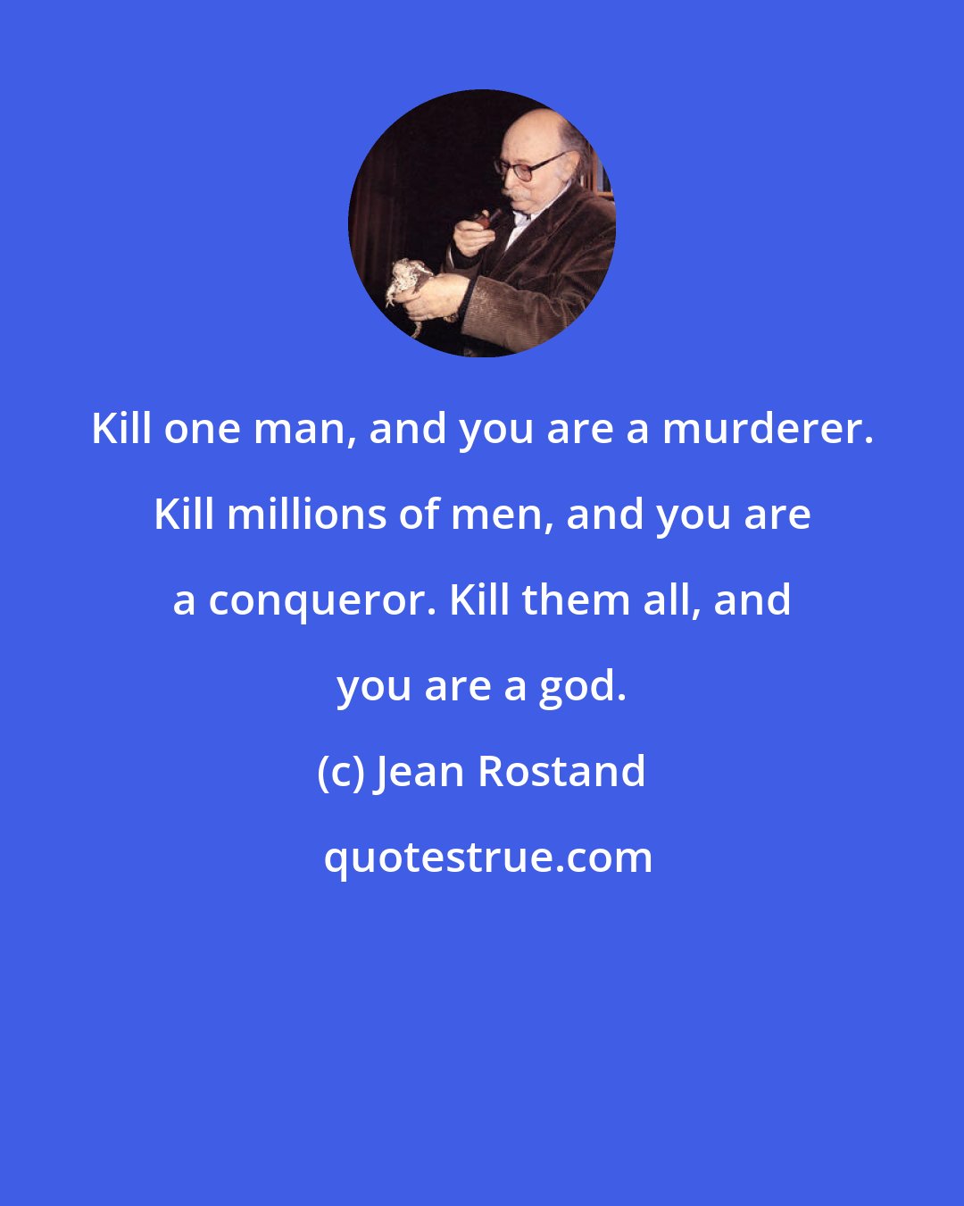 Jean Rostand: Kill one man, and you are a murderer. Kill millions of men, and you are a conqueror. Kill them all, and you are a god.