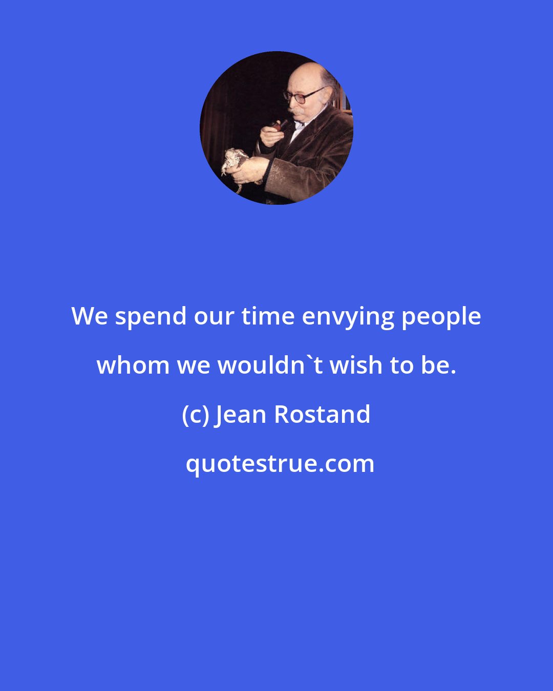 Jean Rostand: We spend our time envying people whom we wouldn't wish to be.