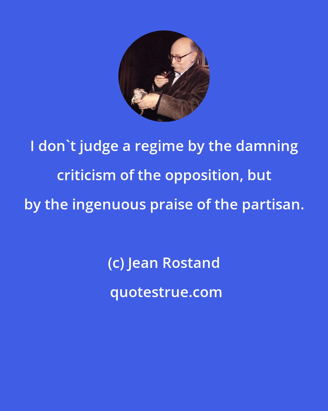 Jean Rostand: I don't judge a regime by the damning criticism of the opposition, but by the ingenuous praise of the partisan.