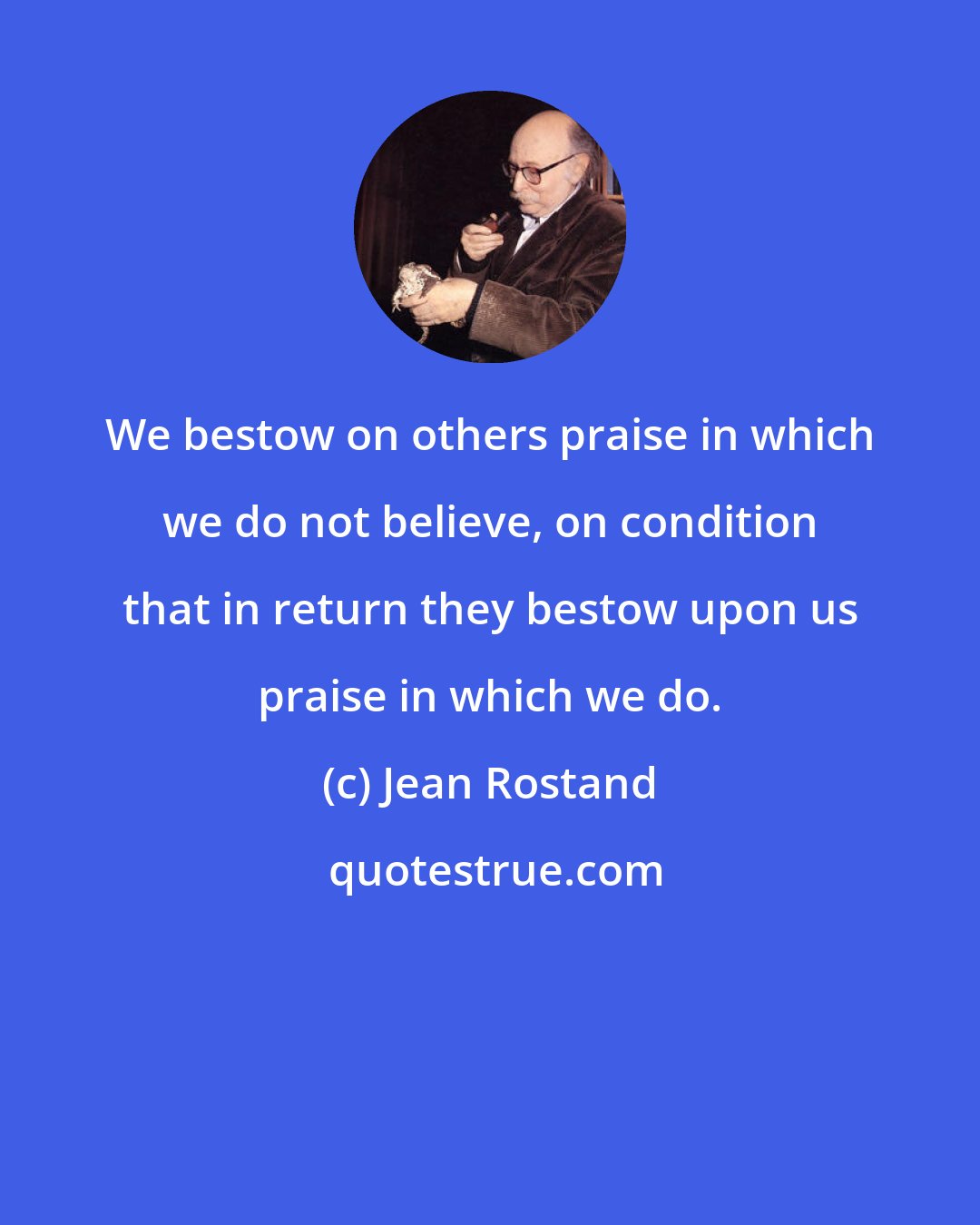 Jean Rostand: We bestow on others praise in which we do not believe, on condition that in return they bestow upon us praise in which we do.