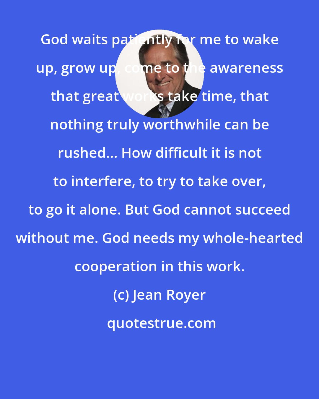 Jean Royer: God waits patiently for me to wake up, grow up, come to the awareness that great works take time, that nothing truly worthwhile can be rushed... How difficult it is not to interfere, to try to take over, to go it alone. But God cannot succeed without me. God needs my whole-hearted cooperation in this work.