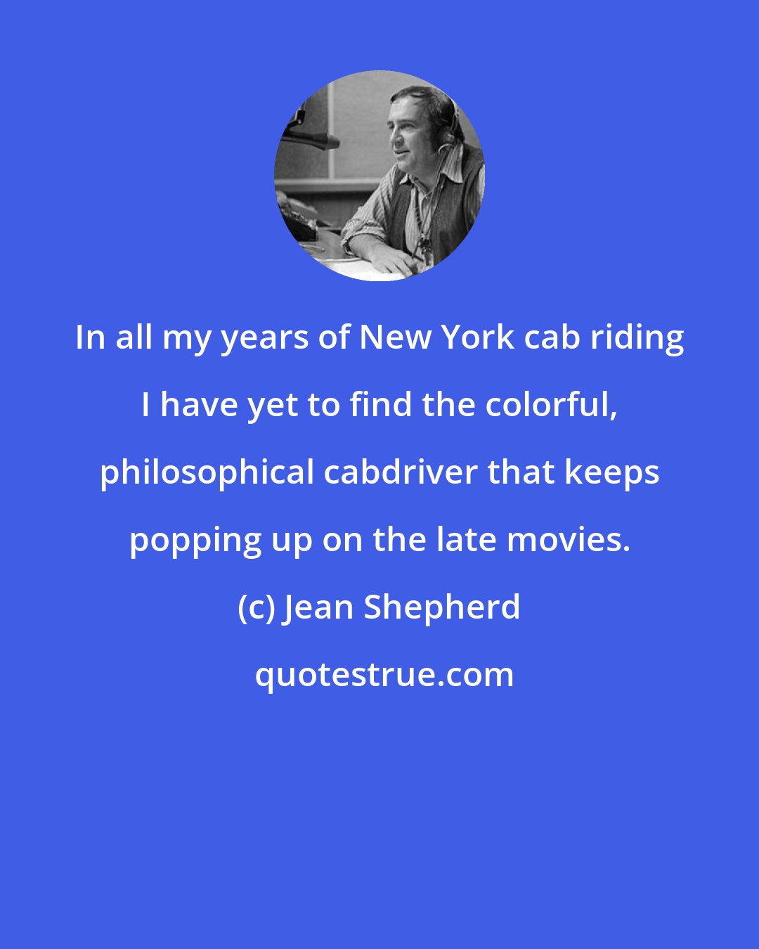 Jean Shepherd: In all my years of New York cab riding I have yet to find the colorful, philosophical cabdriver that keeps popping up on the late movies.