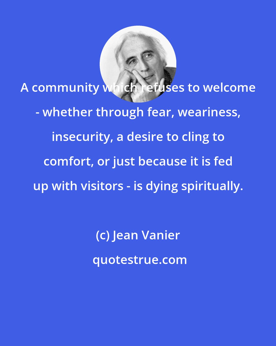 Jean Vanier: A community which refuses to welcome - whether through fear, weariness, insecurity, a desire to cling to comfort, or just because it is fed up with visitors - is dying spiritually.