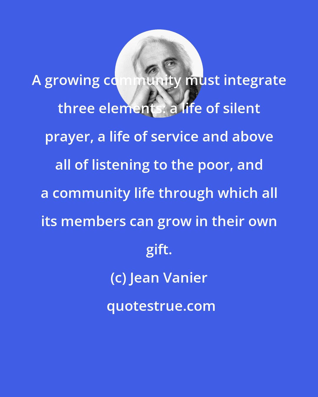 Jean Vanier: A growing community must integrate three elements: a life of silent prayer, a life of service and above all of listening to the poor, and a community life through which all its members can grow in their own gift.