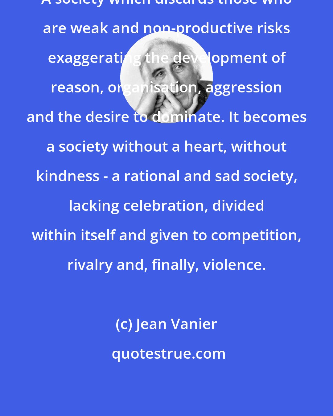 Jean Vanier: A society which discards those who are weak and non-productive risks exaggerating the development of reason, organisation, aggression and the desire to dominate. It becomes a society without a heart, without kindness - a rational and sad society, lacking celebration, divided within itself and given to competition, rivalry and, finally, violence.