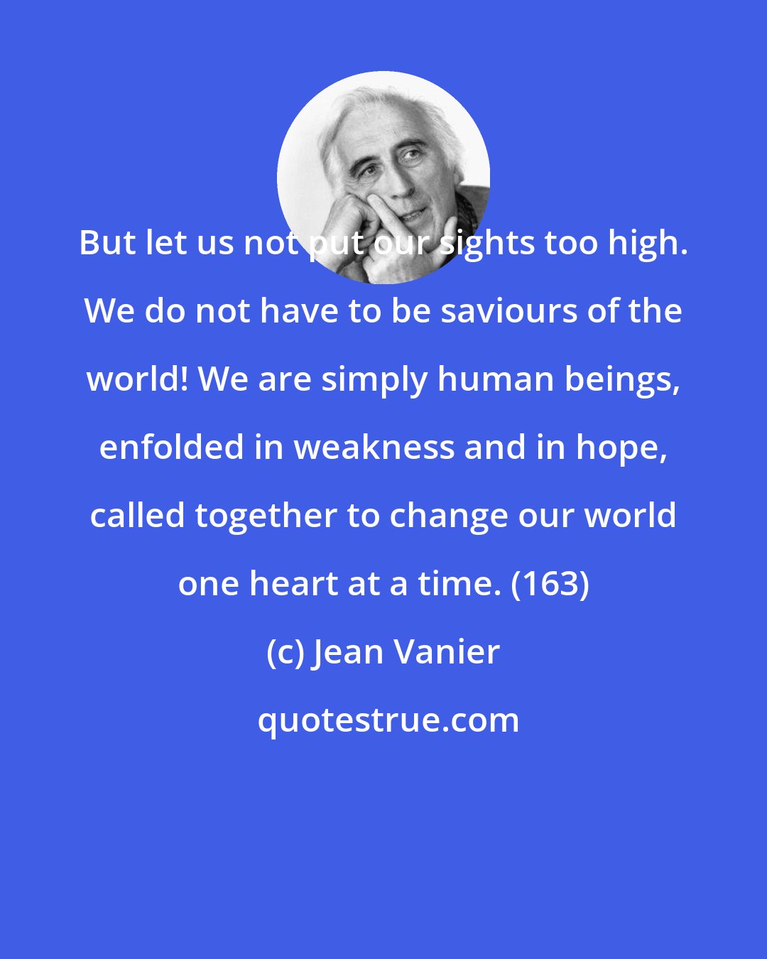 Jean Vanier: But let us not put our sights too high. We do not have to be saviours of the world! We are simply human beings, enfolded in weakness and in hope, called together to change our world one heart at a time. (163)