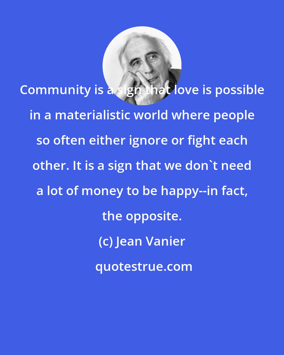 Jean Vanier: Community is a sign that love is possible in a materialistic world where people so often either ignore or fight each other. It is a sign that we don't need a lot of money to be happy--in fact, the opposite.