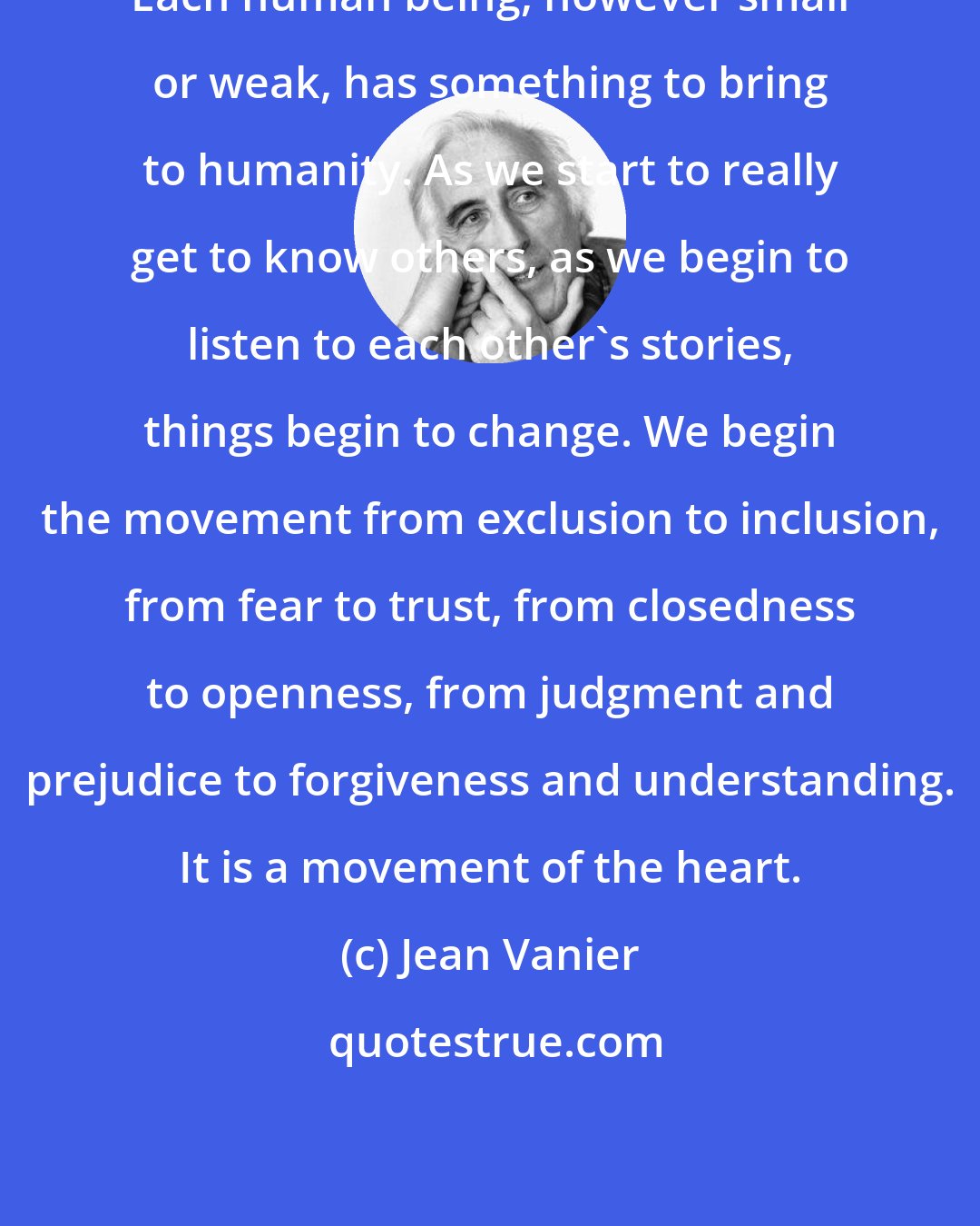 Jean Vanier: Each human being, however small or weak, has something to bring to humanity. As we start to really get to know others, as we begin to listen to each other's stories, things begin to change. We begin the movement from exclusion to inclusion, from fear to trust, from closedness to openness, from judgment and prejudice to forgiveness and understanding. It is a movement of the heart.