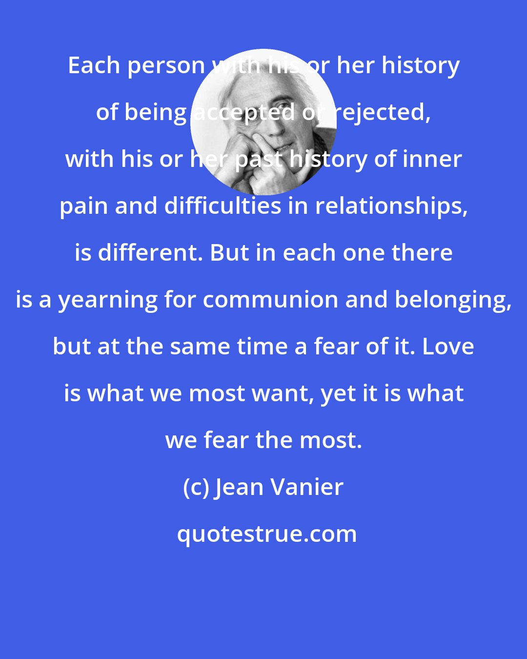 Jean Vanier: Each person with his or her history of being accepted or rejected, with his or her past history of inner pain and difficulties in relationships, is different. But in each one there is a yearning for communion and belonging, but at the same time a fear of it. Love is what we most want, yet it is what we fear the most.