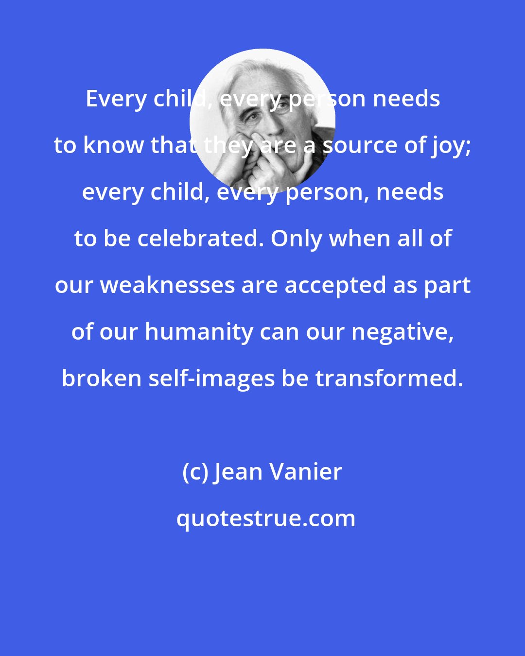 Jean Vanier: Every child, every person needs to know that they are a source of joy; every child, every person, needs to be celebrated. Only when all of our weaknesses are accepted as part of our humanity can our negative, broken self-images be transformed.