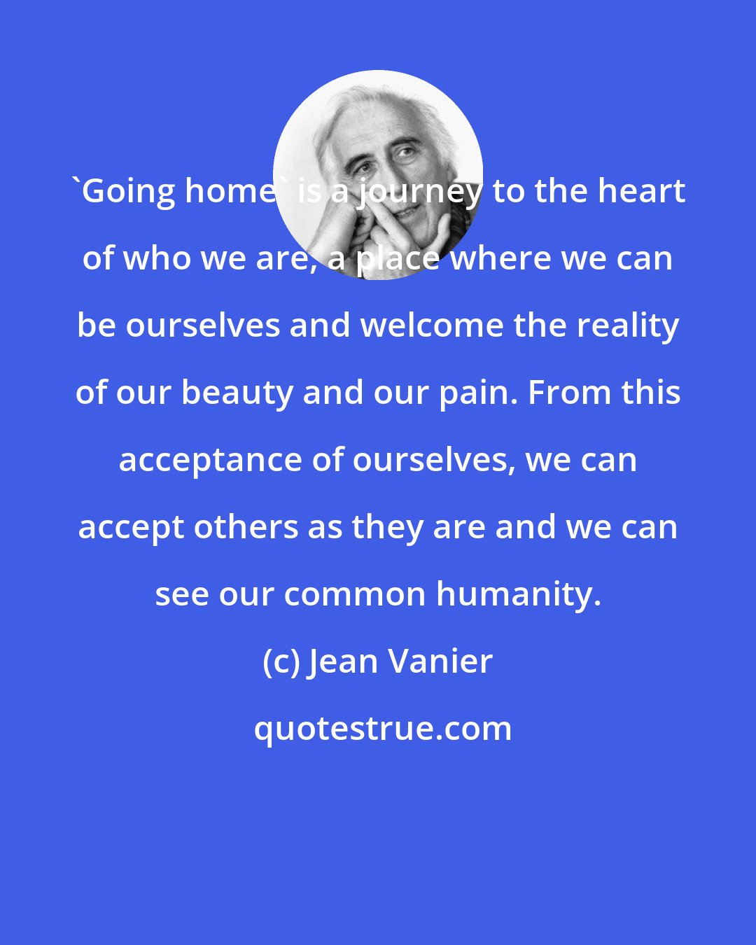 Jean Vanier: 'Going home' is a journey to the heart of who we are, a place where we can be ourselves and welcome the reality of our beauty and our pain. From this acceptance of ourselves, we can accept others as they are and we can see our common humanity.