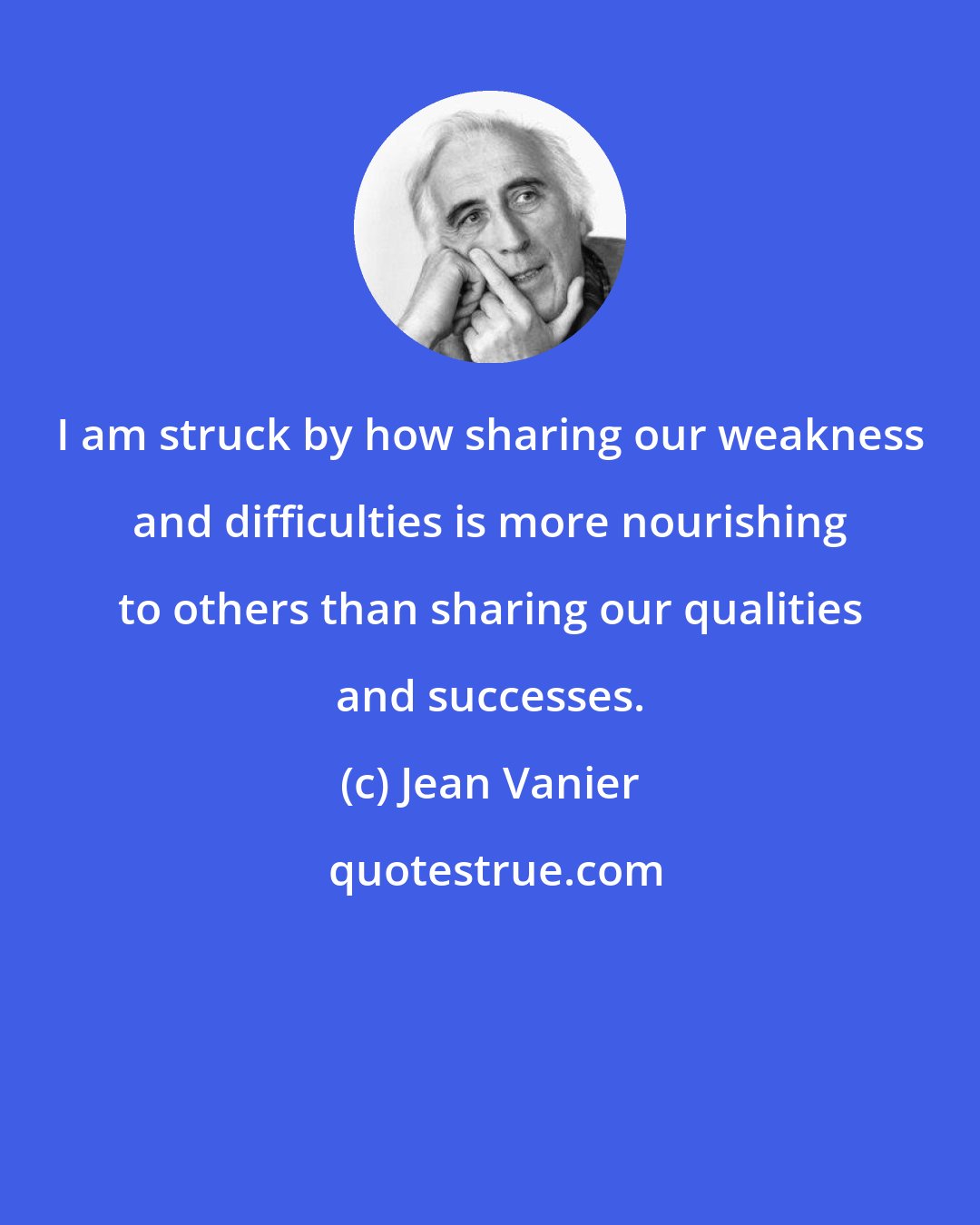 Jean Vanier: I am struck by how sharing our weakness and difficulties is more nourishing to others than sharing our qualities and successes.