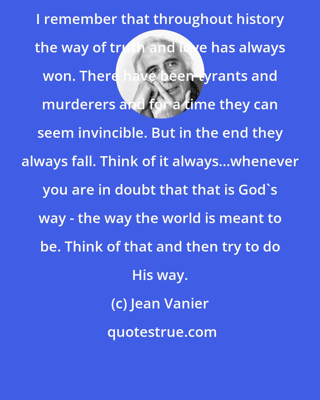 Jean Vanier: I remember that throughout history the way of truth and love has always won. There have been tyrants and murderers and for a time they can seem invincible. But in the end they always fall. Think of it always...whenever you are in doubt that that is God's way - the way the world is meant to be. Think of that and then try to do His way.