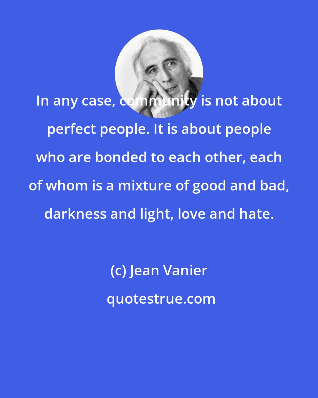 Jean Vanier: In any case, community is not about perfect people. It is about people who are bonded to each other, each of whom is a mixture of good and bad, darkness and light, love and hate.