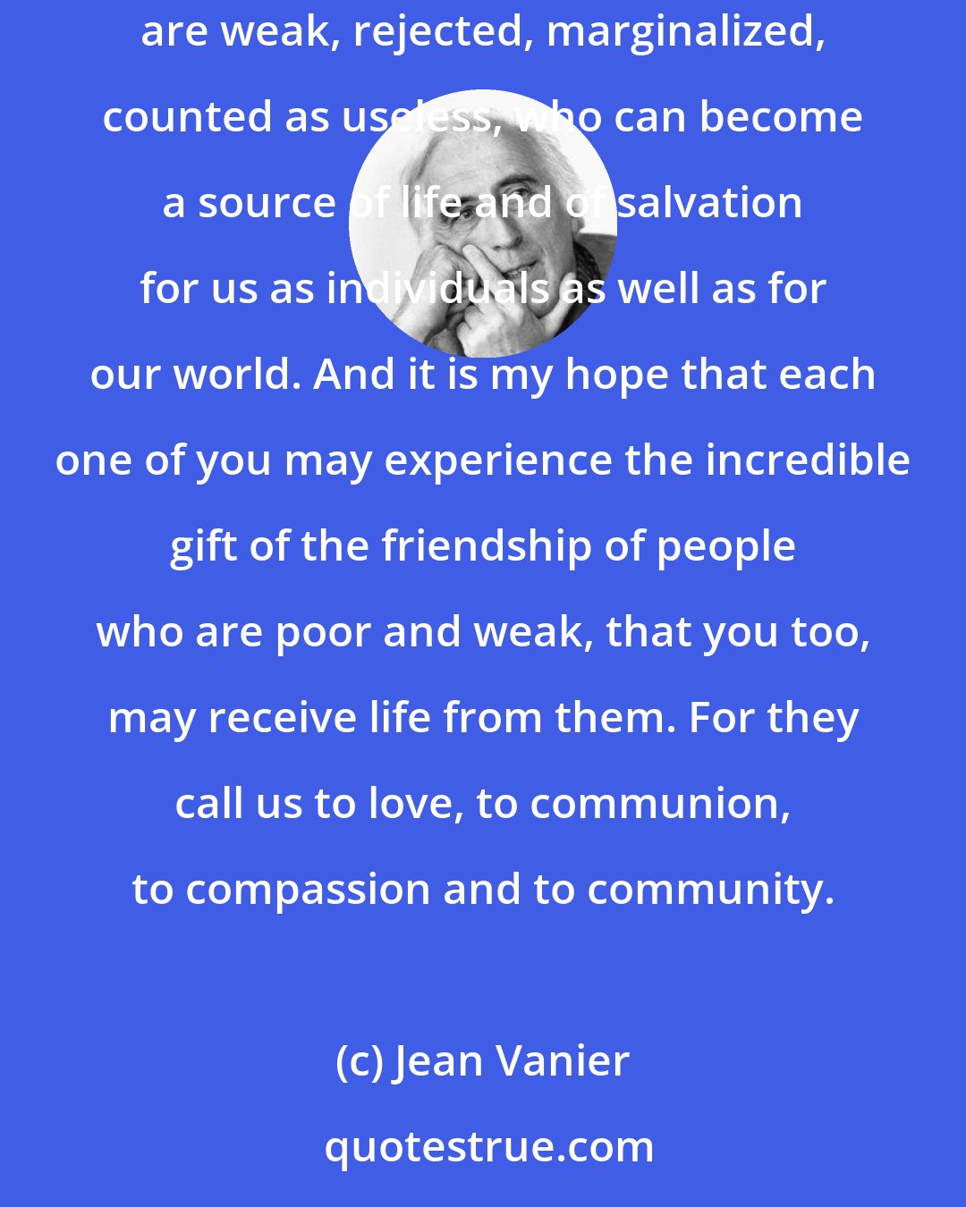 Jean Vanier: It is my belief that in our mad world where there is so much pain, rivalry, hatred, violence, inequality, and oppression, it is people who are weak, rejected, marginalized, counted as useless, who can become a source of life and of salvation for us as individuals as well as for our world. And it is my hope that each one of you may experience the incredible gift of the friendship of people who are poor and weak, that you too, may receive life from them. For they call us to love, to communion, to compassion and to community.