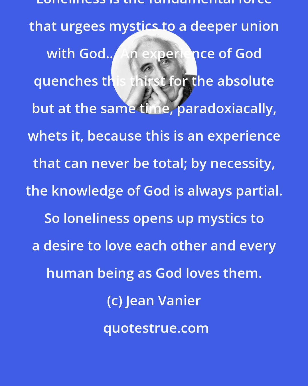 Jean Vanier: Loneliness is the fundamental force that urgees mystics to a deeper union with God... An experience of God quenches this thirst for the absolute but at the same time, paradoxiacally, whets it, because this is an experience that can never be total; by necessity, the knowledge of God is always partial. So loneliness opens up mystics to a desire to love each other and every human being as God loves them.