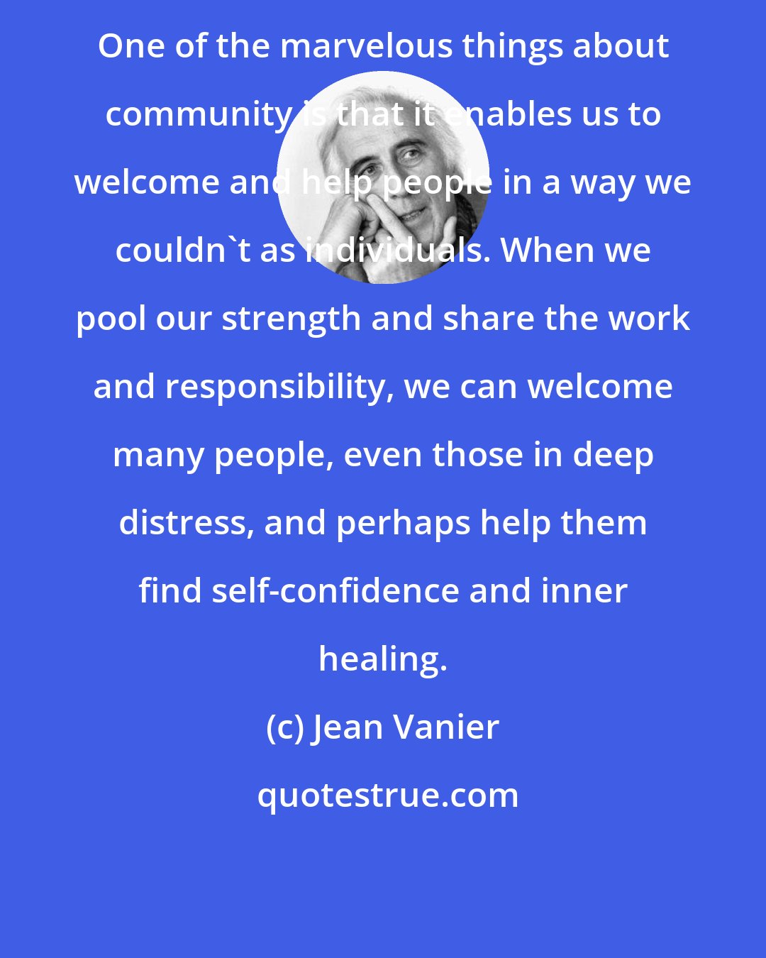 Jean Vanier: One of the marvelous things about community is that it enables us to welcome and help people in a way we couldn't as individuals. When we pool our strength and share the work and responsibility, we can welcome many people, even those in deep distress, and perhaps help them find self-confidence and inner healing.