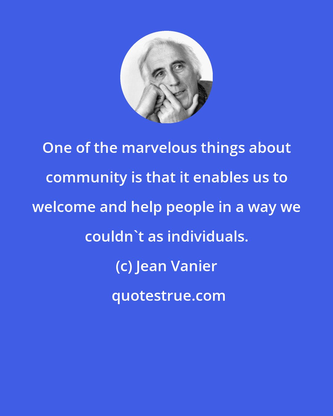 Jean Vanier: One of the marvelous things about community is that it enables us to welcome and help people in a way we couldn't as individuals.