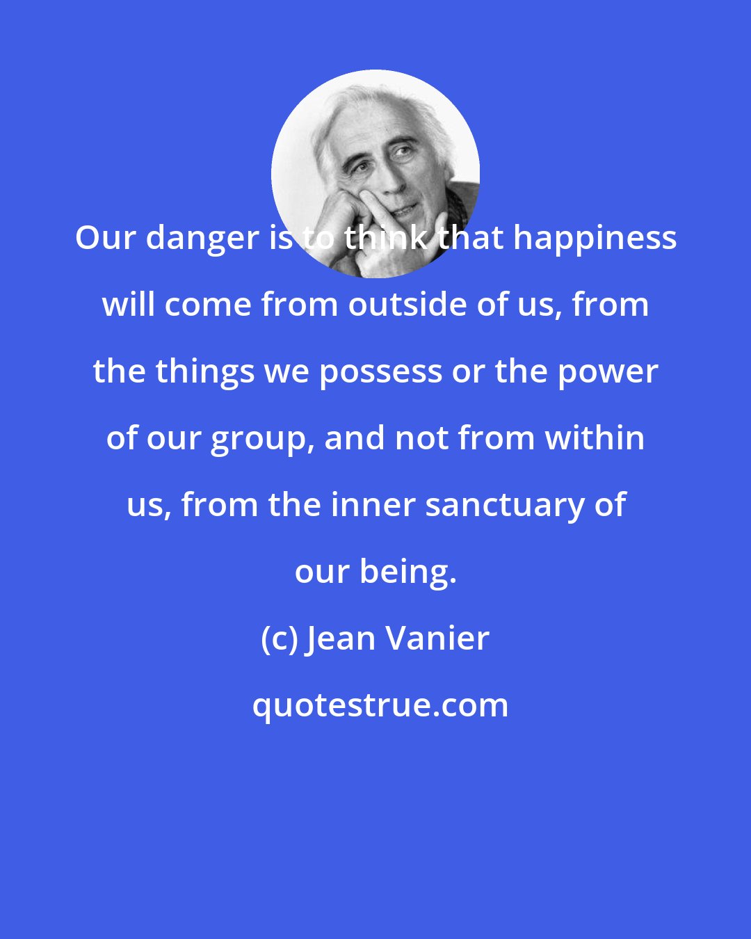 Jean Vanier: Our danger is to think that happiness will come from outside of us, from the things we possess or the power of our group, and not from within us, from the inner sanctuary of our being.