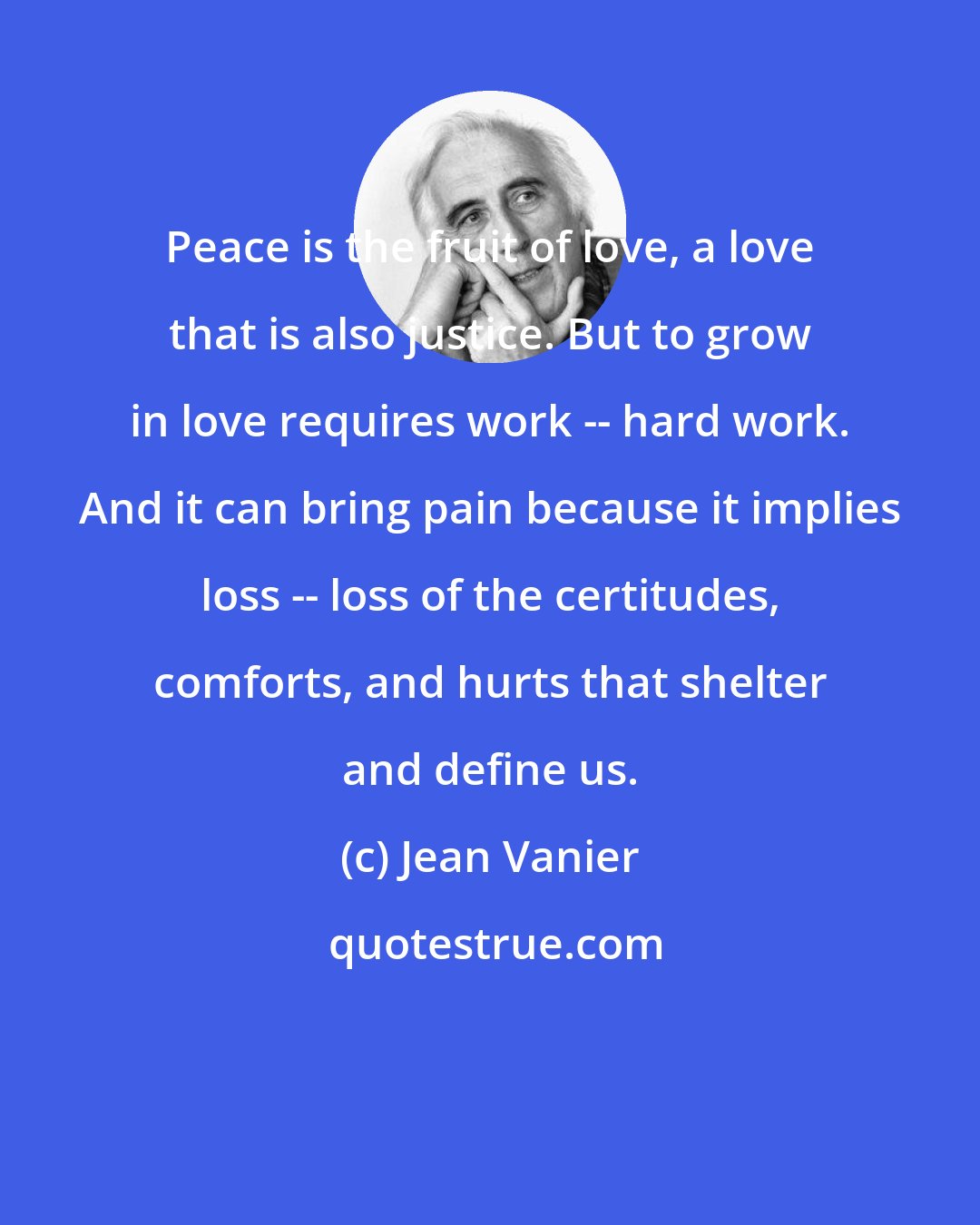 Jean Vanier: Peace is the fruit of love, a love that is also justice. But to grow in love requires work -- hard work. And it can bring pain because it implies loss -- loss of the certitudes, comforts, and hurts that shelter and define us.