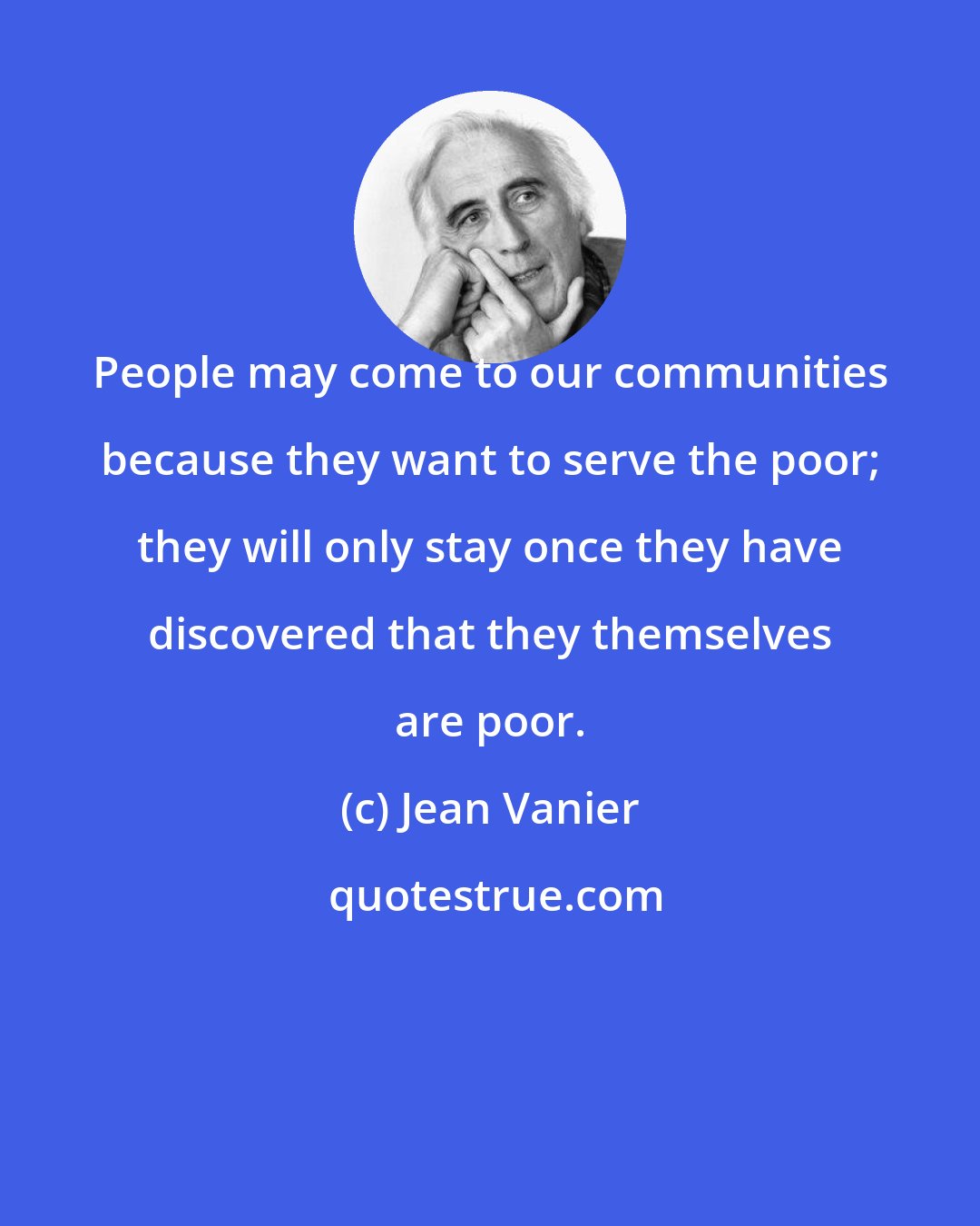 Jean Vanier: People may come to our communities because they want to serve the poor; they will only stay once they have discovered that they themselves are poor.