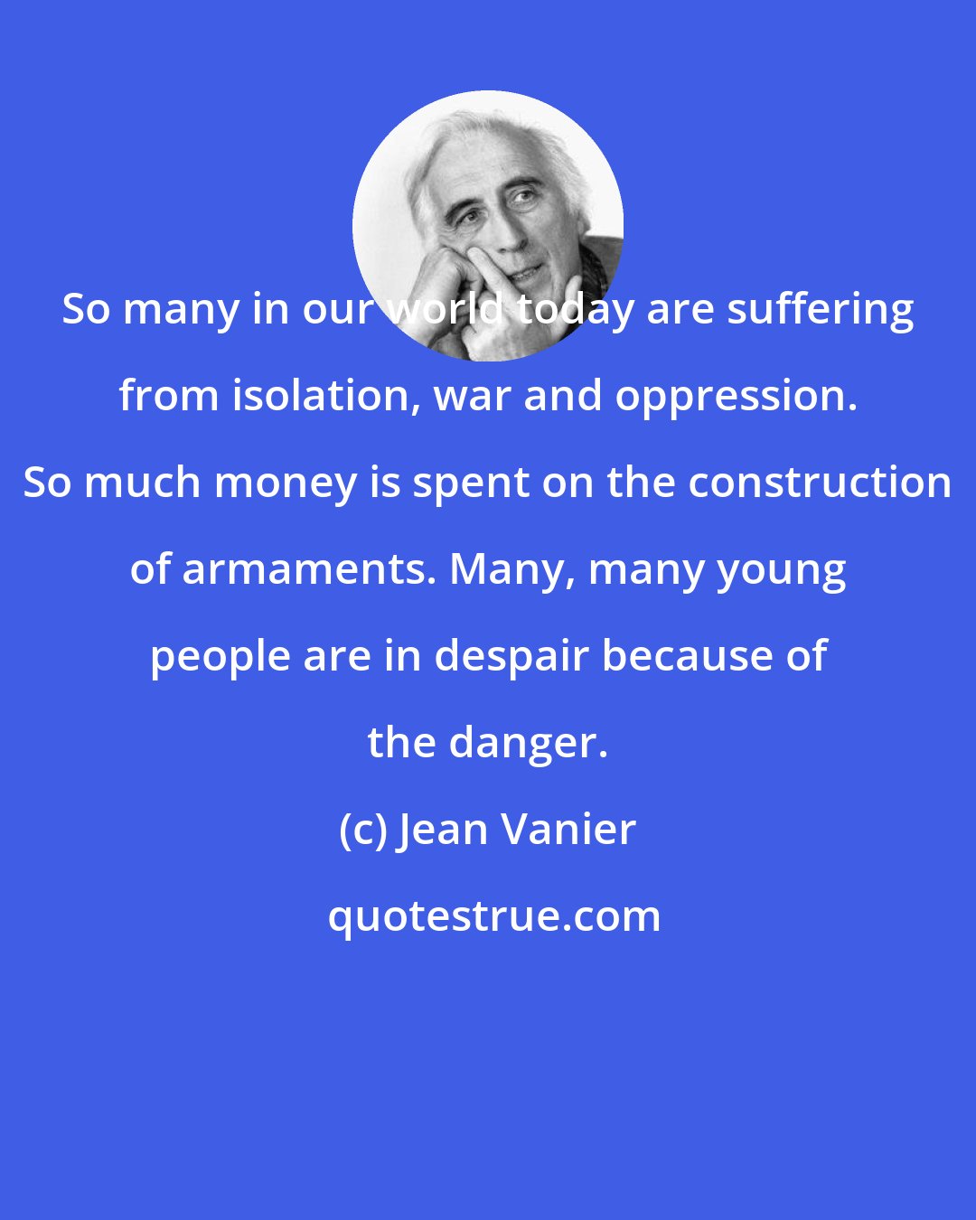 Jean Vanier: So many in our world today are suffering from isolation, war and oppression. So much money is spent on the construction of armaments. Many, many young people are in despair because of the danger.