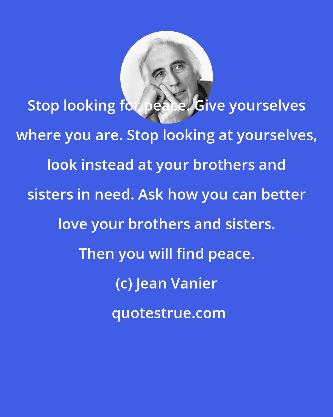 Jean Vanier: Stop looking for peace. Give yourselves where you are. Stop looking at yourselves, look instead at your brothers and sisters in need. Ask how you can better love your brothers and sisters. Then you will find peace.