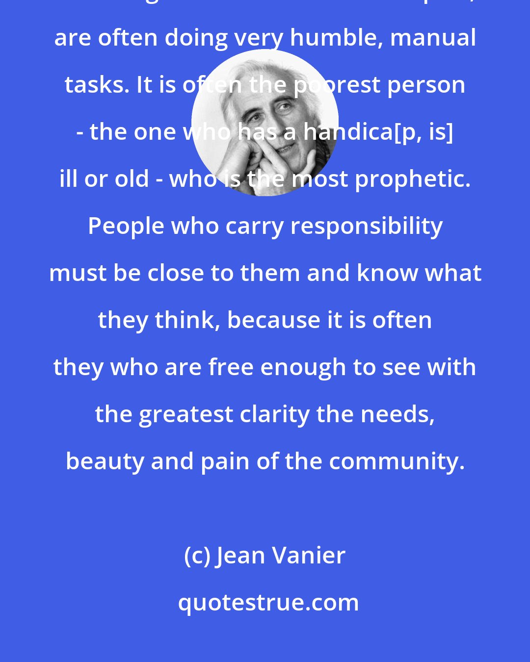 Jean Vanier: The people with the best sense of what is essential to a community, of what gives and maintains its spirit, are often doing very humble, manual tasks. It is often the poorest person - the one who has a handica[p, is] ill or old - who is the most prophetic. People who carry responsibility must be close to them and know what they think, because it is often they who are free enough to see with the greatest clarity the needs, beauty and pain of the community.