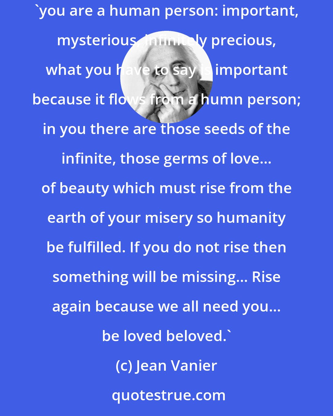 Jean Vanier: The person in misery does not need a look that judges and criticizes but a comforting presence that brings peace and hope and life and says: 'you are a human person: important, mysterious, infinitely precious, what you have to say is important because it flows from a humn person; in you there are those seeds of the infinite, those germs of love... of beauty which must rise from the earth of your misery so humanity be fulfilled. If you do not rise then something will be missing... Rise again because we all need you... be loved beloved.'