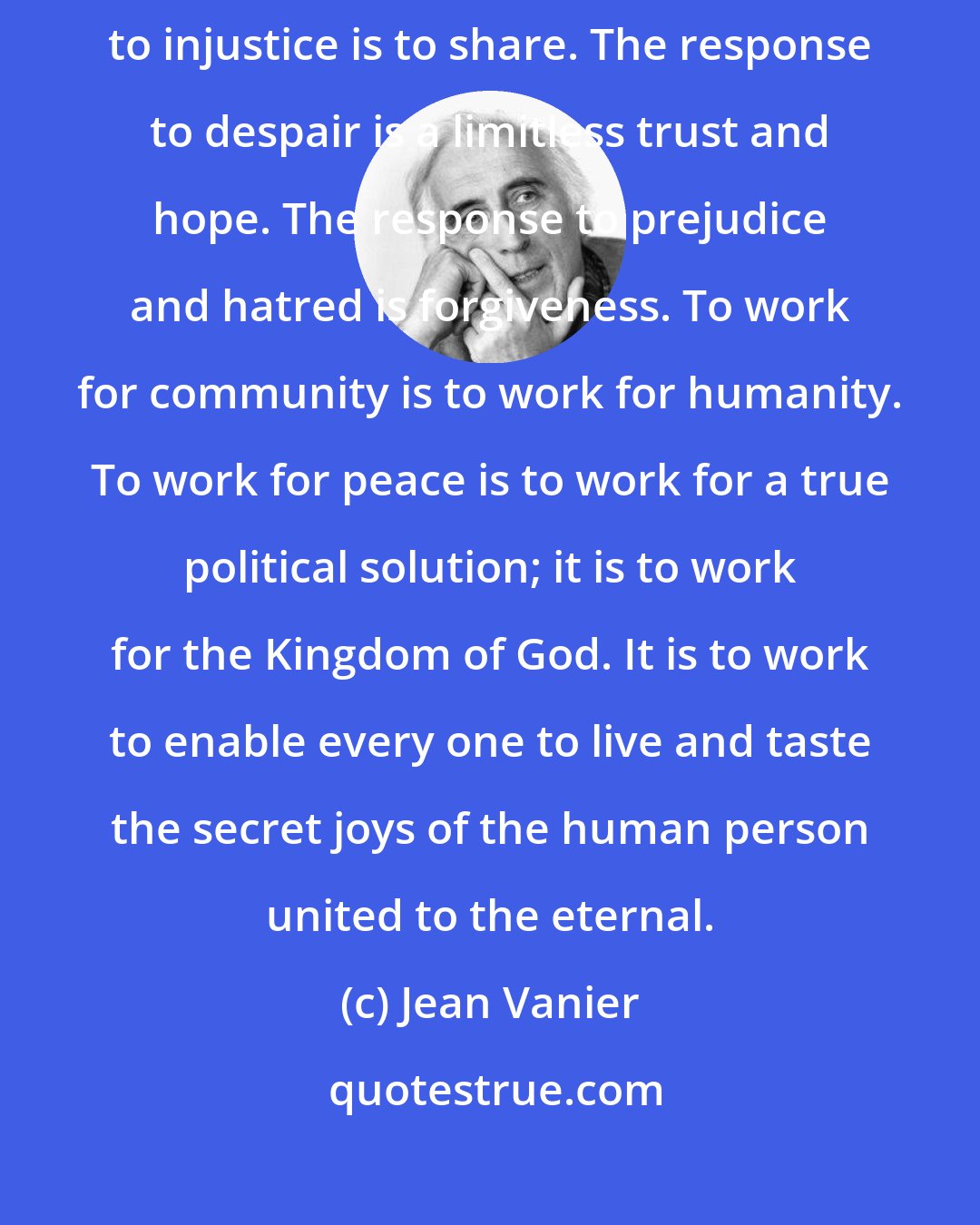 Jean Vanier: The response to war is to live like brothers and sisters. The response to injustice is to share. The response to despair is a limitless trust and hope. The response to prejudice and hatred is forgiveness. To work for community is to work for humanity. To work for peace is to work for a true political solution; it is to work for the Kingdom of God. It is to work to enable every one to live and taste the secret joys of the human person united to the eternal.