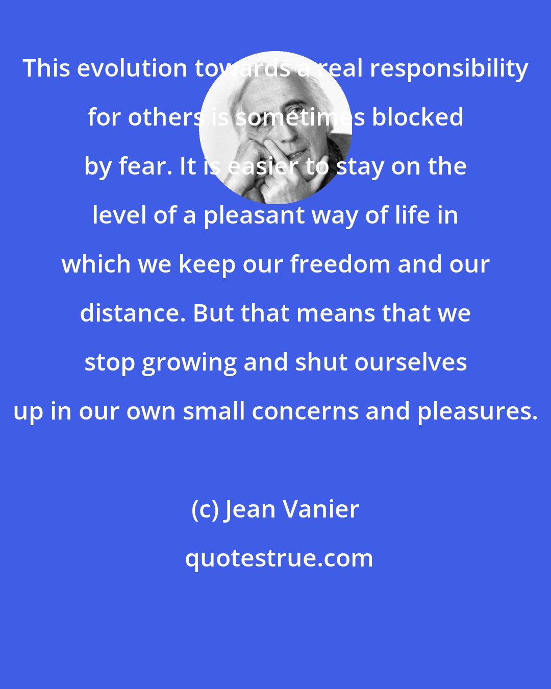 Jean Vanier: This evolution towards a real responsibility for others is sometimes blocked by fear. It is easier to stay on the level of a pleasant way of life in which we keep our freedom and our distance. But that means that we stop growing and shut ourselves up in our own small concerns and pleasures.