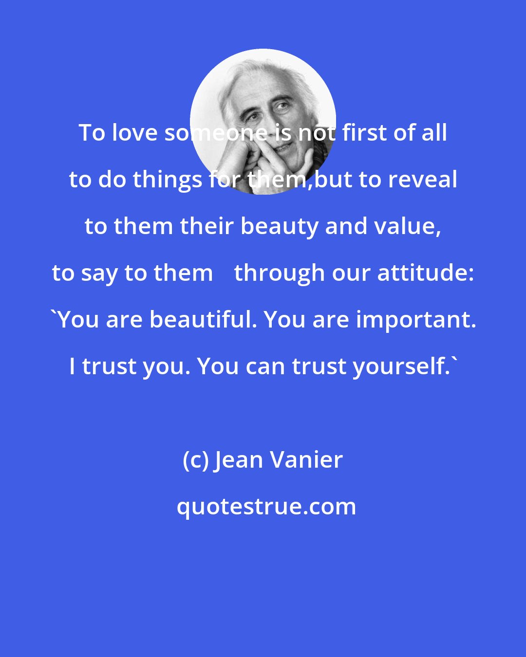 Jean Vanier: To love someone is not first of all to do things for them,but to reveal to them their beauty and value, to say to them 	through our attitude: 'You are beautiful. You are important. I trust you. You can trust yourself.'