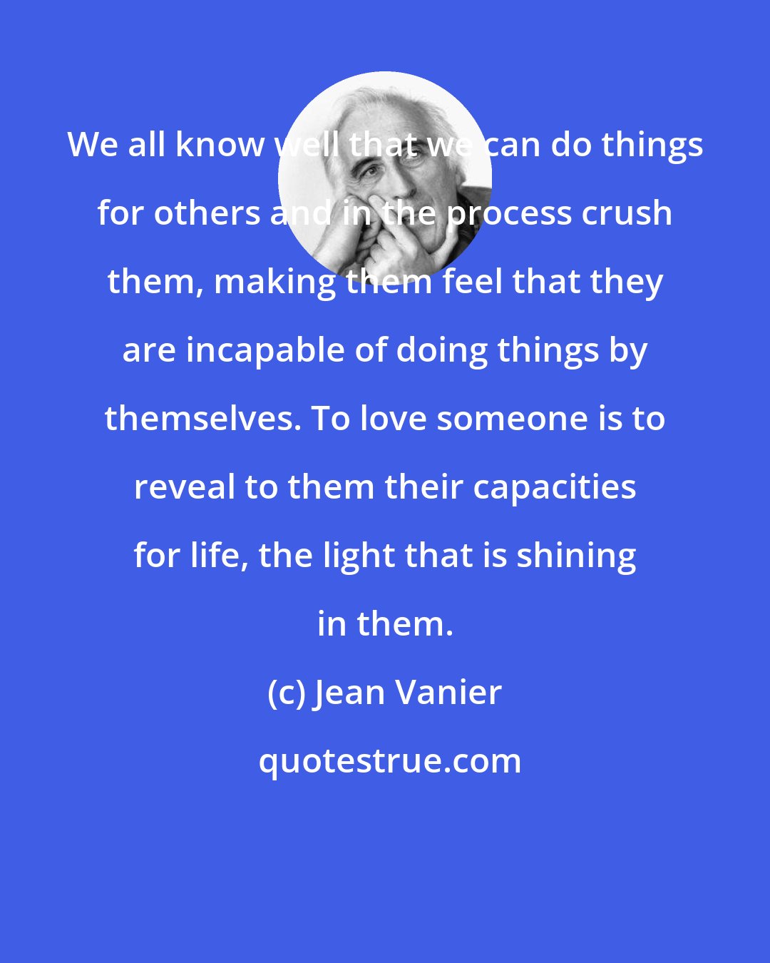 Jean Vanier: We all know well that we can do things for others and in the process crush them, making them feel that they are incapable of doing things by themselves. To love someone is to reveal to them their capacities for life, the light that is shining in them.