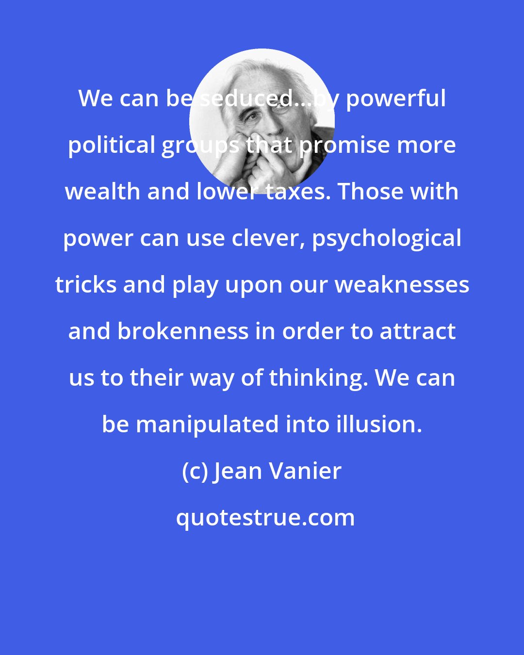 Jean Vanier: We can be seduced...by powerful political groups that promise more wealth and lower taxes. Those with power can use clever, psychological tricks and play upon our weaknesses and brokenness in order to attract us to their way of thinking. We can be manipulated into illusion.