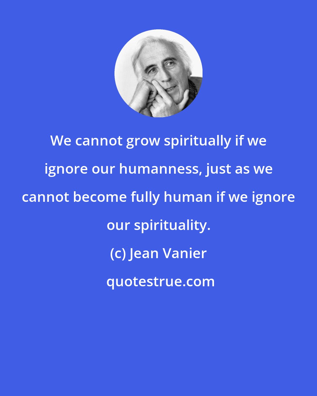 Jean Vanier: We cannot grow spiritually if we ignore our humanness, just as we cannot become fully human if we ignore our spirituality.