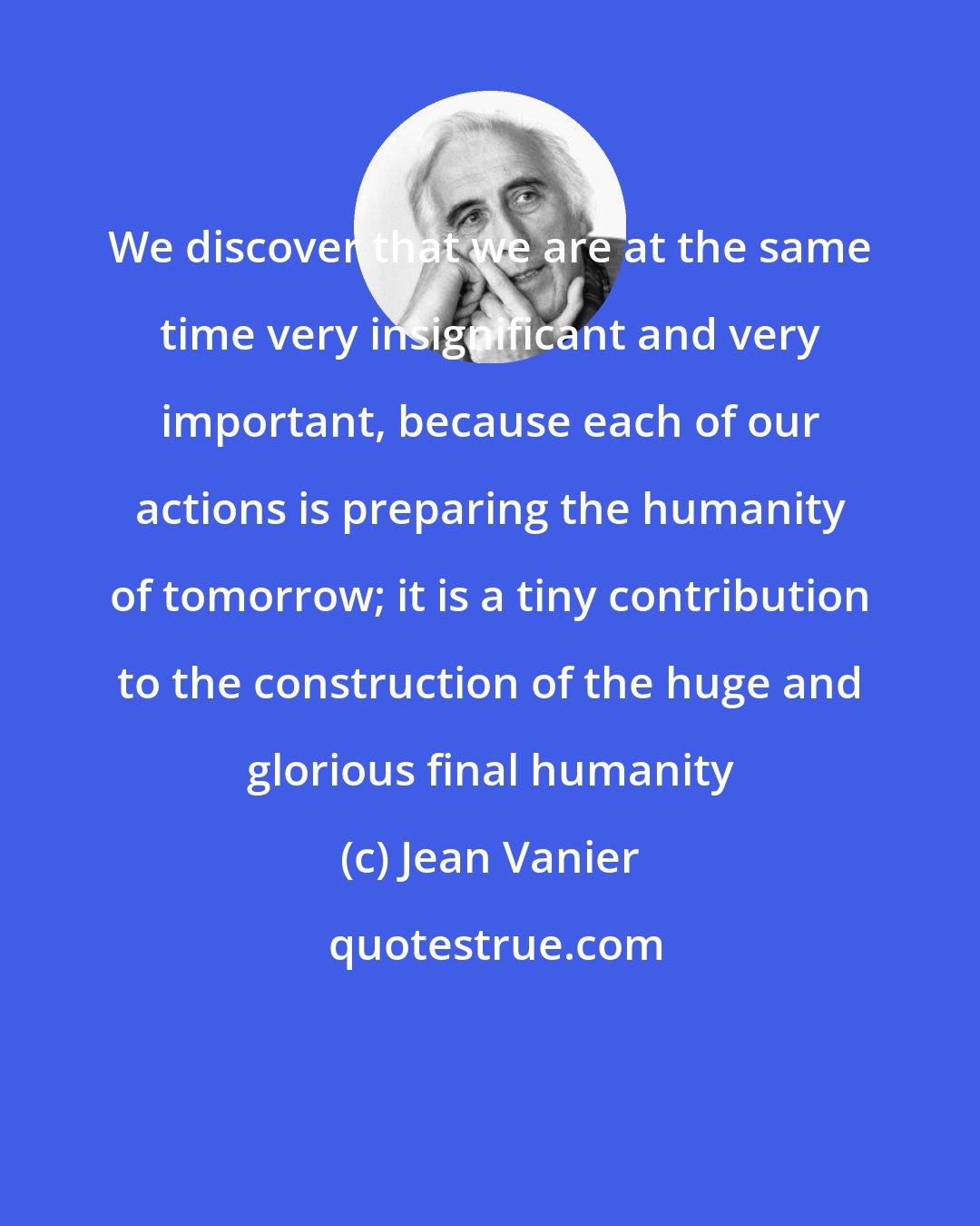 Jean Vanier: We discover that we are at the same time very insignificant and very important, because each of our actions is preparing the humanity of tomorrow; it is a tiny contribution to the construction of the huge and glorious final humanity